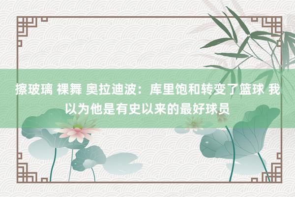 擦玻璃 裸舞 奥拉迪波：库里饱和转变了篮球 我以为他是有史以来的最好球员