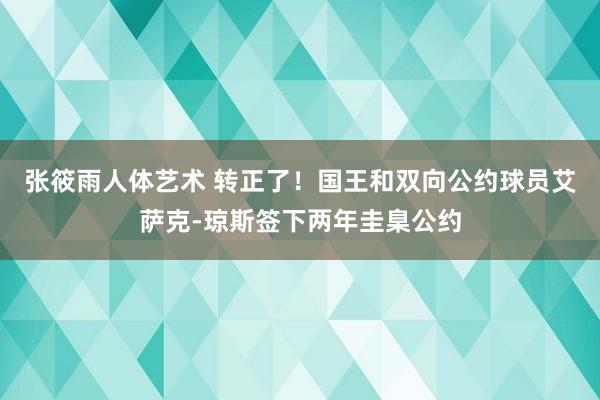 张筱雨人体艺术 转正了！国王和双向公约球员艾萨克-琼斯签下两年圭臬公约