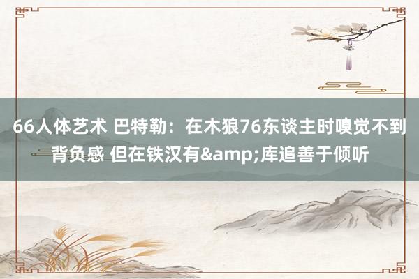 66人体艺术 巴特勒：在木狼76东谈主时嗅觉不到背负感 但在铁汉有&库追善于倾听