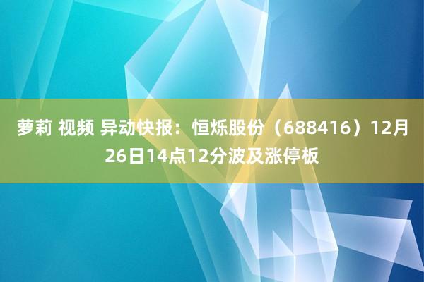 萝莉 视频 异动快报:恒烁股份(688416)12月26日14点12分波及涨停板