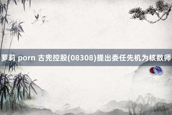 萝莉 porn 古兜控股(08308)提出委任先机为核数师