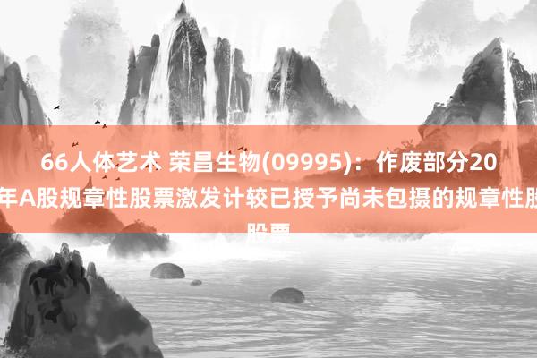 66人体艺术 荣昌生物(09995)：作废部分2022年A股规章性股票激发计较已授予尚未包摄的规章性股票