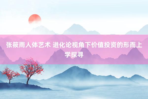 张筱雨人体艺术 进化论视角下价值投资的形而上学探寻