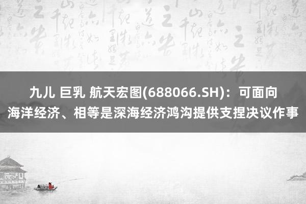 九儿 巨乳 航天宏图(688066.SH)：可面向海洋经济、相等是深海经济鸿沟提供支捏决议作事