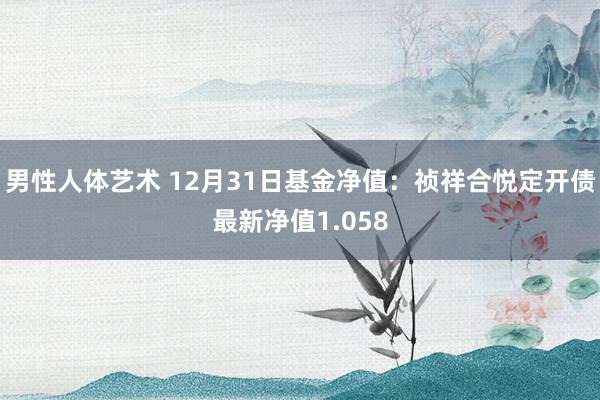 男性人体艺术 12月31日基金净值：祯祥合悦定开债最新净值1.058