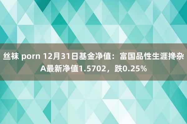 丝袜 porn 12月31日基金净值：富国品性生涯搀杂A最新净值1.5702，跌0.25%