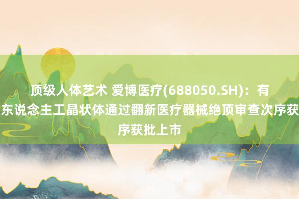 顶级人体艺术 爱博医疗(688050.SH)：有晶体眼东说念主工晶状体通过翻新医疗器械绝顶审查次序获批上市
