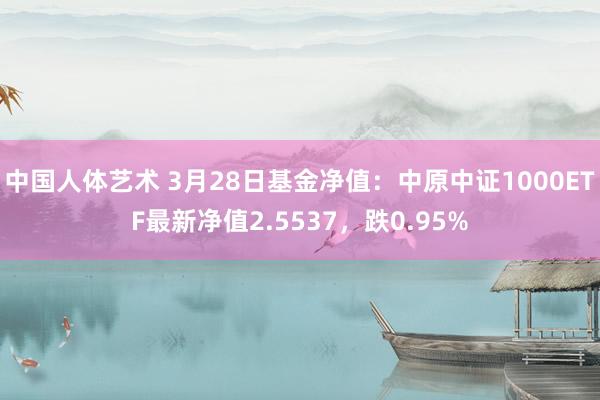中国人体艺术 3月28日基金净值：中原中证1000ETF最新净值2.5537，跌0.95%