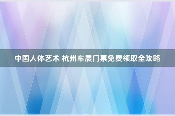 中国人体艺术 杭州车展门票免费领取全攻略