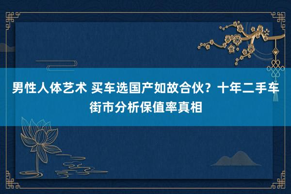 男性人体艺术 买车选国产如故合伙？十年二手车街市分析保值率真相