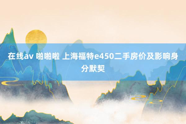 在线av 啪啪啦 上海福特e450二手房价及影响身分默契