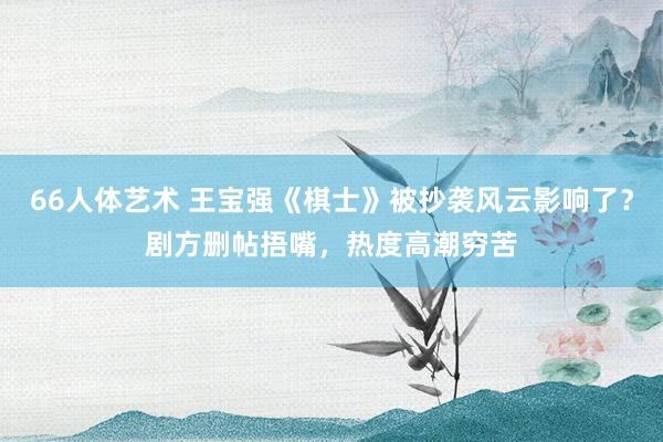 66人体艺术 王宝强《棋士》被抄袭风云影响了？剧方删帖捂嘴，热度高潮穷苦