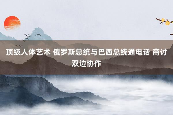 顶级人体艺术 俄罗斯总统与巴西总统通电话 商讨双边协作
