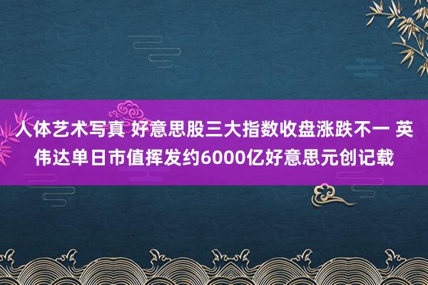 人体艺术写真 好意思股三大指数收盘涨跌不一 英伟达单日市值挥发约6000亿好意思元创记载