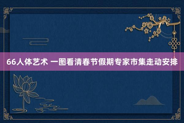 66人体艺术 一图看清春节假期专家市集走动安排