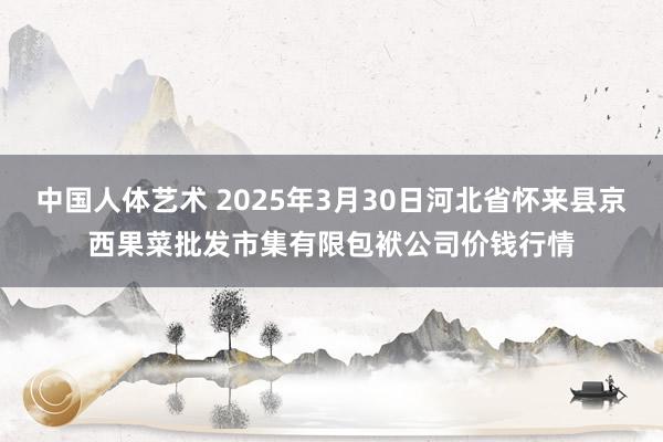中国人体艺术 2025年3月30日河北省怀来县京西果菜批发市集有限包袱公司价钱行情