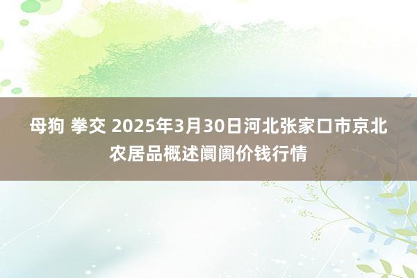 母狗 拳交 2025年3月30日河北张家口市京北农居品概述阛阓价钱行情