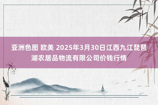 亚洲色图 欧美 2025年3月30日江西九江琵琶湖农居品物流有限公司价钱行情