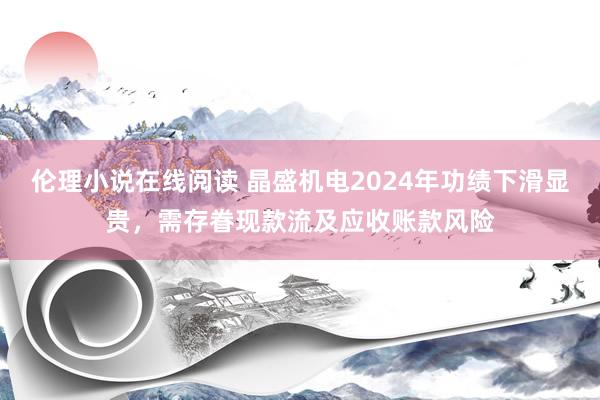 伦理小说在线阅读 晶盛机电2024年功绩下滑显贵，需存眷现款流及应收账款风险