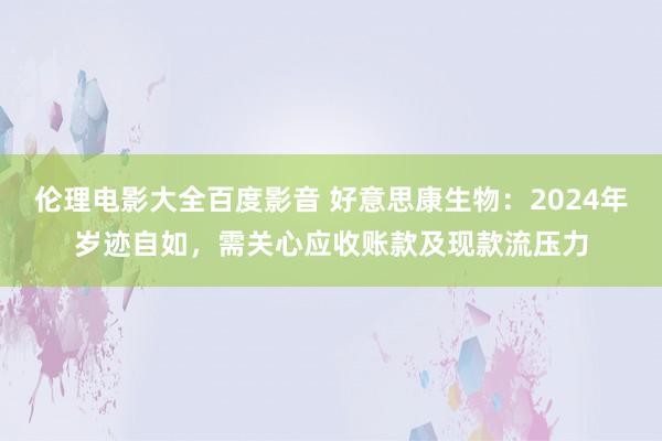 伦理电影大全百度影音 好意思康生物：2024年岁迹自如，需关心应收账款及现款流压力