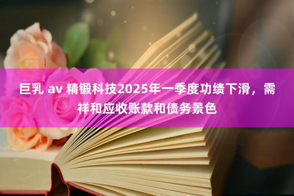 巨乳 av 精锻科技2025年一季度功绩下滑，需祥和应收账款和债务景色