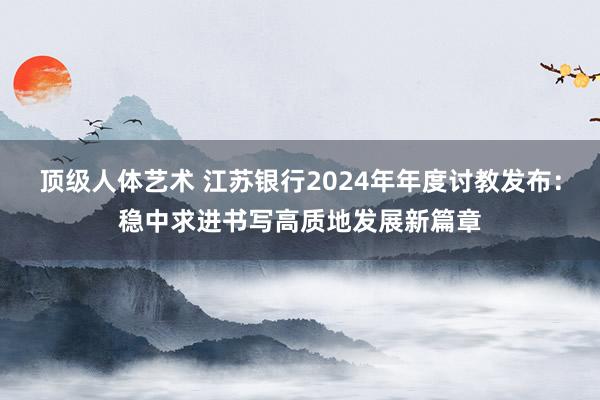 顶级人体艺术 江苏银行2024年年度讨教发布：稳中求进书写高质地发展新篇章