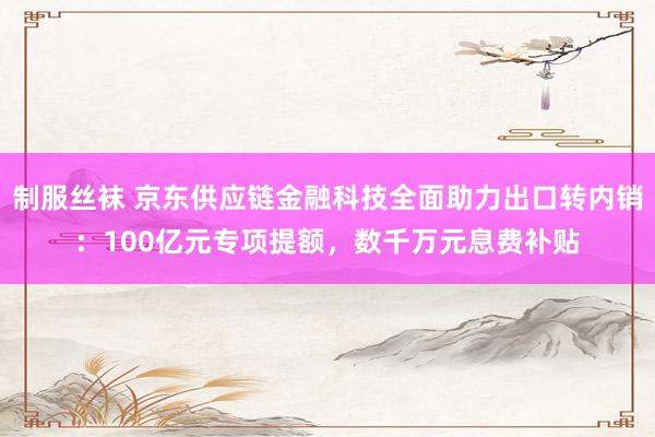 制服丝袜 京东供应链金融科技全面助力出口转内销：100亿元专项提额，数千万元息费补贴