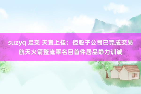 suzyq 足交 天宜上佳：控股子公司已完成交易航天火箭整流罩名目首件居品静力训诫
