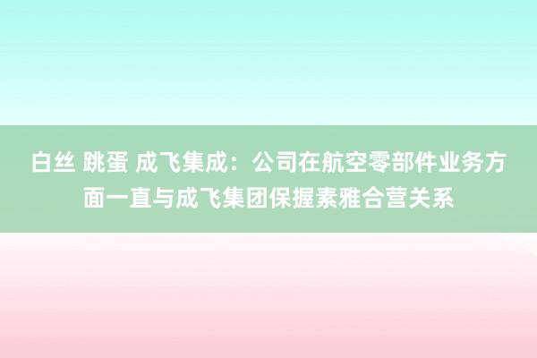 白丝 跳蛋 成飞集成：公司在航空零部件业务方面一直与成飞集团保握素雅合营关系