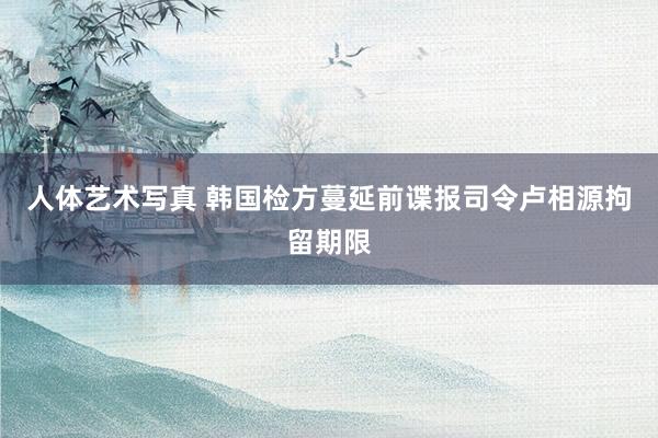 人体艺术写真 韩国检方蔓延前谍报司令卢相源拘留期限