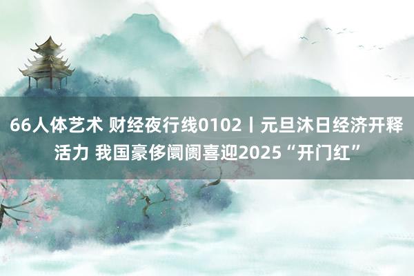 66人体艺术 财经夜行线0102丨元旦沐日经济开释活力 我国豪侈阛阓喜迎2025“开门红”