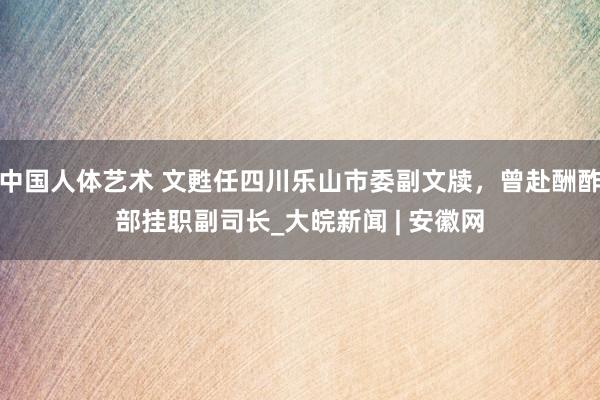 中国人体艺术 文甦任四川乐山市委副文牍，曾赴酬酢部挂职副司长_大皖新闻 | 安徽网