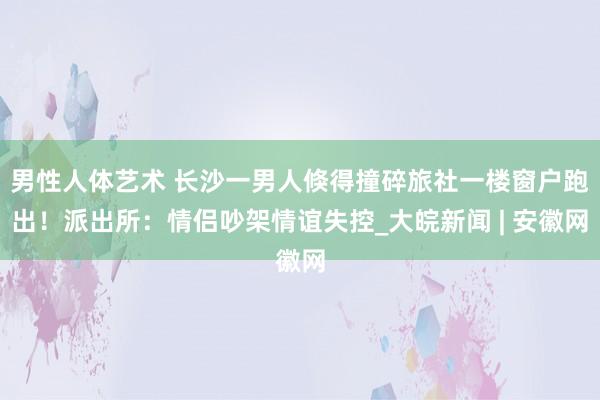 男性人体艺术 长沙一男人倏得撞碎旅社一楼窗户跑出！派出所：情侣吵架情谊失控_大皖新闻 | 安徽网