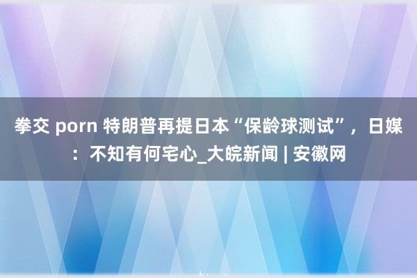 拳交 porn 特朗普再提日本“保龄球测试”，日媒：不知有何宅心_大皖新闻 | 安徽网