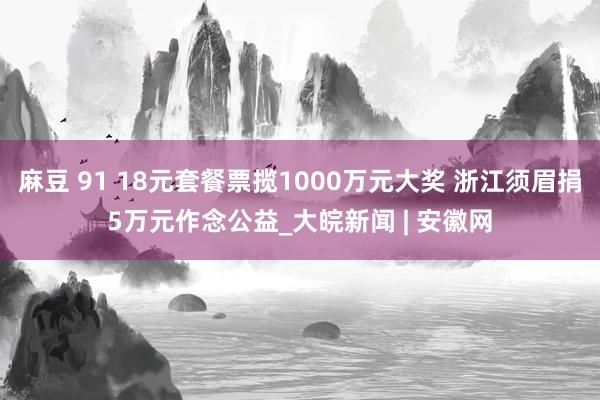 麻豆 91 18元套餐票揽1000万元大奖 浙江须眉捐5万元作念公益_大皖新闻 | 安徽网