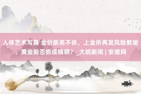 人体艺术写真 金价新高不休，上金所再发风险教唆，黄金能否抓续精明？_大皖新闻 | 安徽网