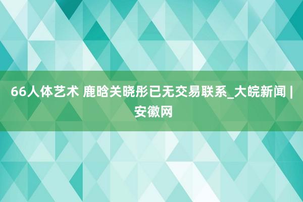 66人体艺术 鹿晗关晓彤已无交易联系_大皖新闻 | 安徽网