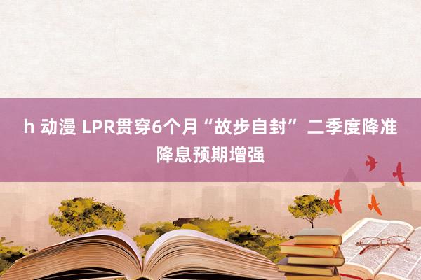 h 动漫 LPR贯穿6个月“故步自封” 二季度降准降息预期增强