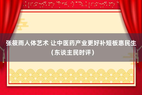 张筱雨人体艺术 让中医药产业更好补短板惠民生（东谈主民时评）