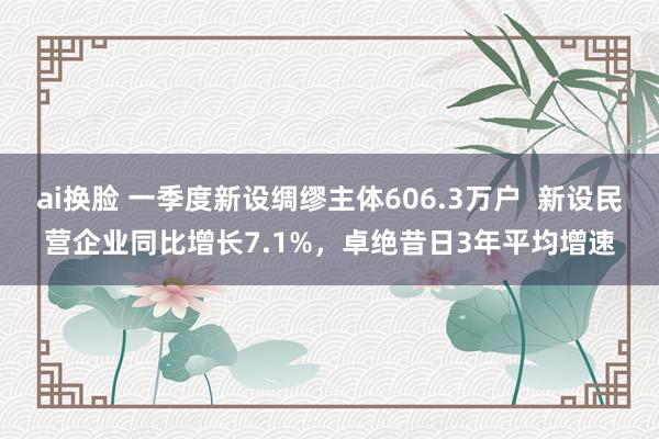 ai换脸 一季度新设绸缪主体606.3万户  新设民营企业同比增长7.1%，卓绝昔日3年平均增速