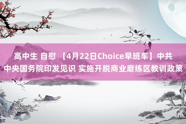 高中生 自慰 【4月22日Choice早班车】中共中央国务院印发见识 实施开脱商业磨练区教训政策