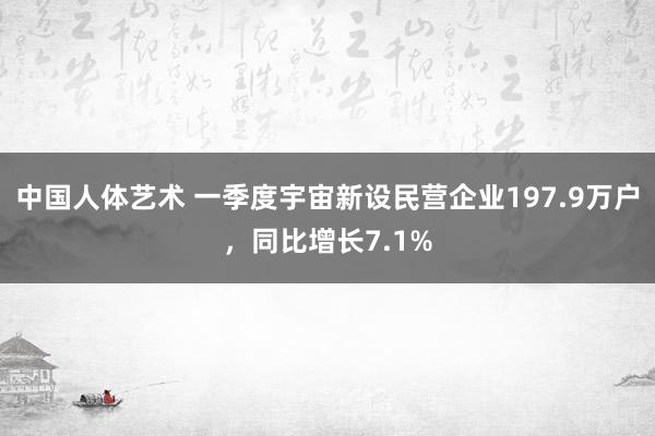 中国人体艺术 一季度宇宙新设民营企业197.9万户，同比增长7.1%