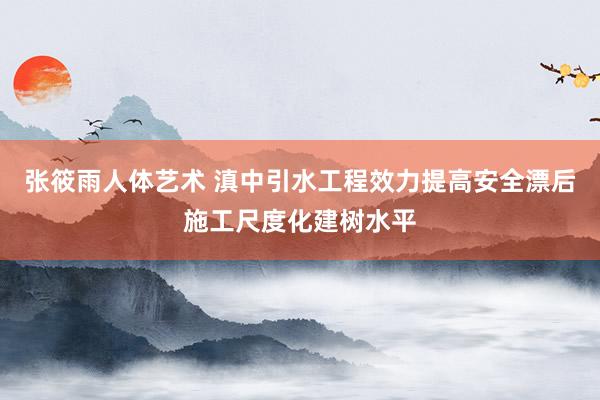 张筱雨人体艺术 滇中引水工程效力提高安全漂后施工尺度化建树水平