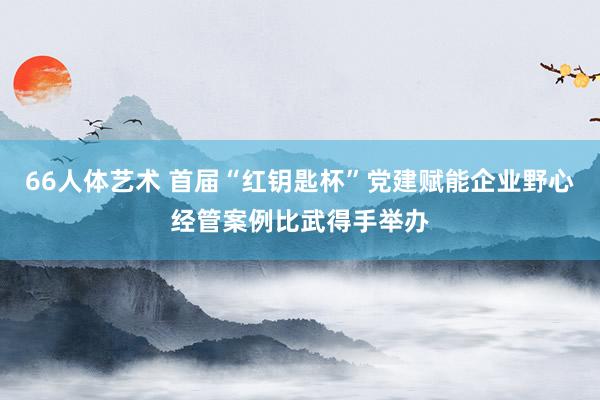 66人体艺术 首届“红钥匙杯”党建赋能企业野心经管案例比武得手举办