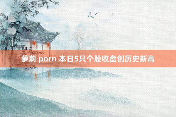 萝莉 porn 本日5只个股收盘创历史新高