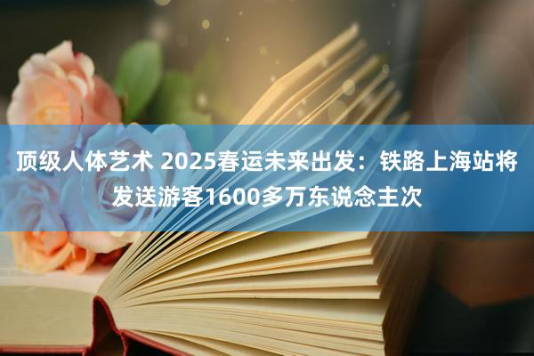 顶级人体艺术 2025春运未来出发：铁路上海站将发送游客1600多万东说念主次