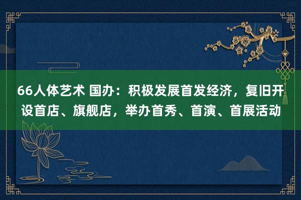 66人体艺术 国办：积极发展首发经济，复旧开设首店、旗舰店，举办首秀、首演、首展活动