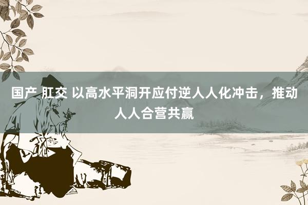 国产 肛交 以高水平洞开应付逆人人化冲击，推动人人合营共赢