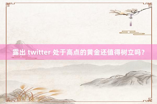 露出 twitter 处于高点的黄金还值得树立吗？