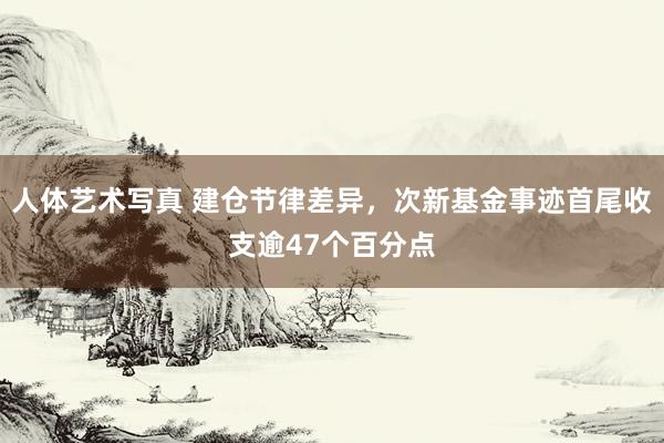 人体艺术写真 建仓节律差异，次新基金事迹首尾收支逾47个百分点